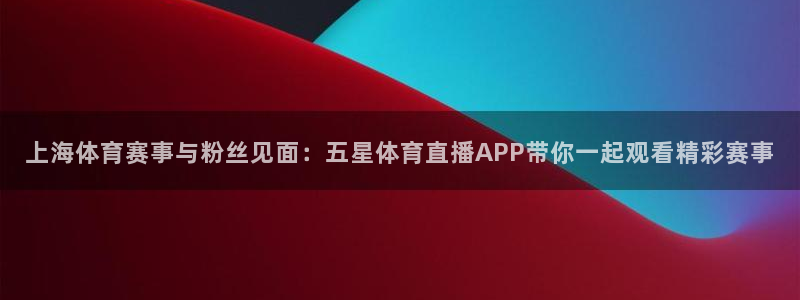 下载劲爆体育在线直播：上海体育赛事与粉丝见面：五星体育直播APP带你一起观看精彩赛事